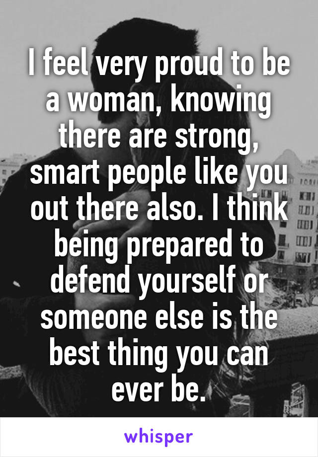 I feel very proud to be a woman, knowing there are strong, smart people like you out there also. I think being prepared to defend yourself or someone else is the best thing you can ever be.