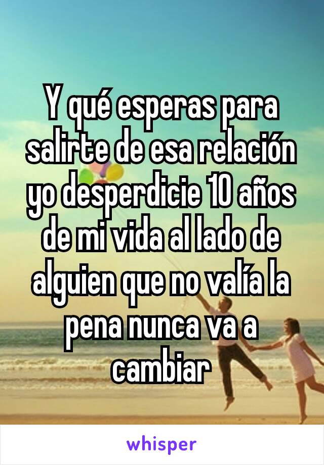 Y qué esperas para salirte de esa relación yo desperdicie 10 años de mi vida al lado de alguien que no valía la pena nunca va a cambiar