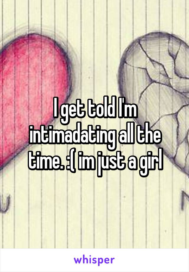 I get told I'm intimadating all the time. :( im just a girl