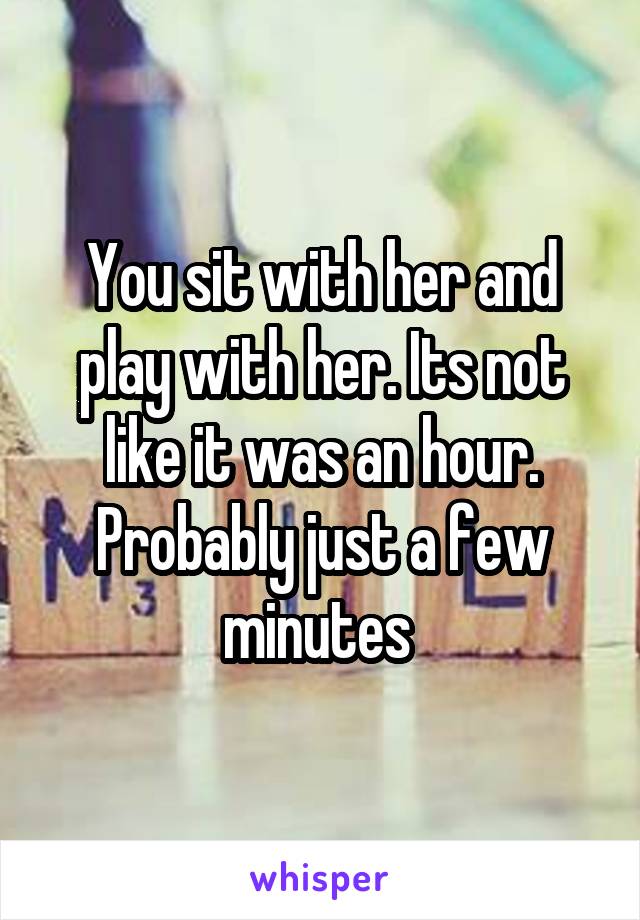 You sit with her and play with her. Its not like it was an hour. Probably just a few minutes 