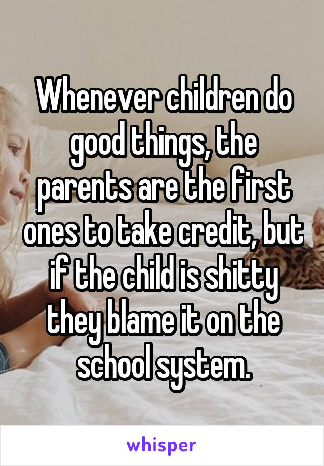 Whenever children do good things, the parents are the first ones to take credit, but if the child is shitty they blame it on the school system.