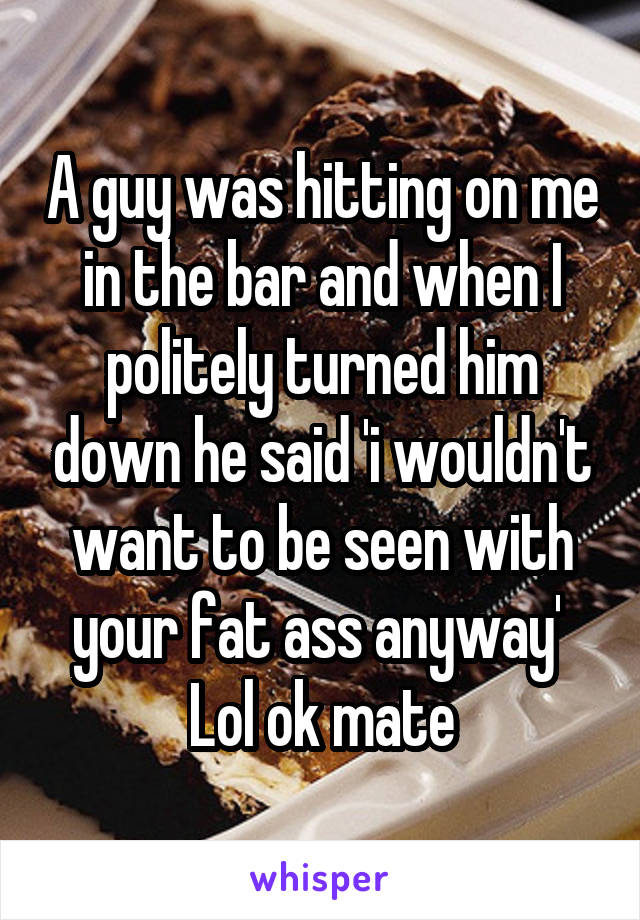 A guy was hitting on me in the bar and when I politely turned him down he said 'i wouldn't want to be seen with your fat ass anyway' 
Lol ok mate