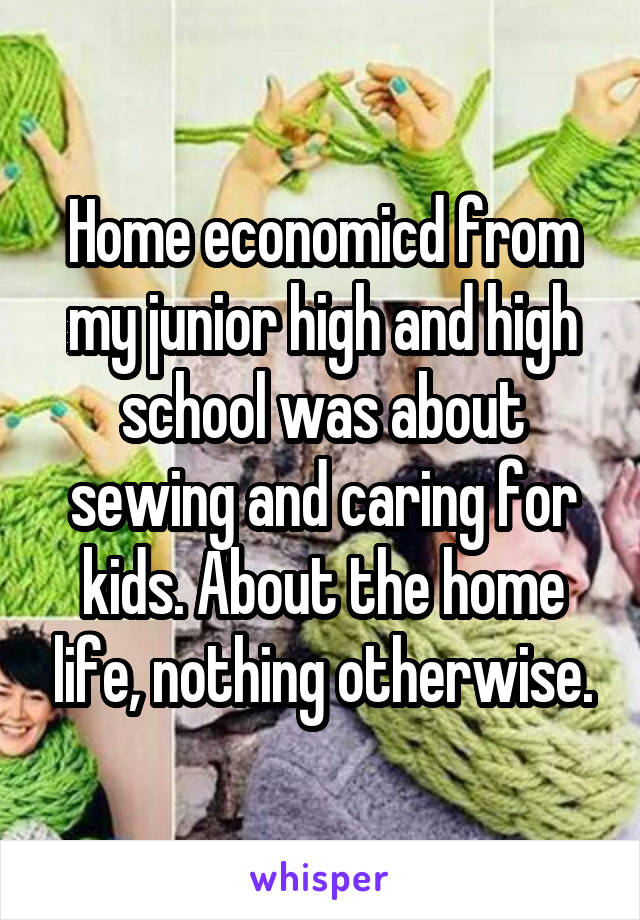 Home economicd from my junior high and high school was about sewing and caring for kids. About the home life, nothing otherwise.