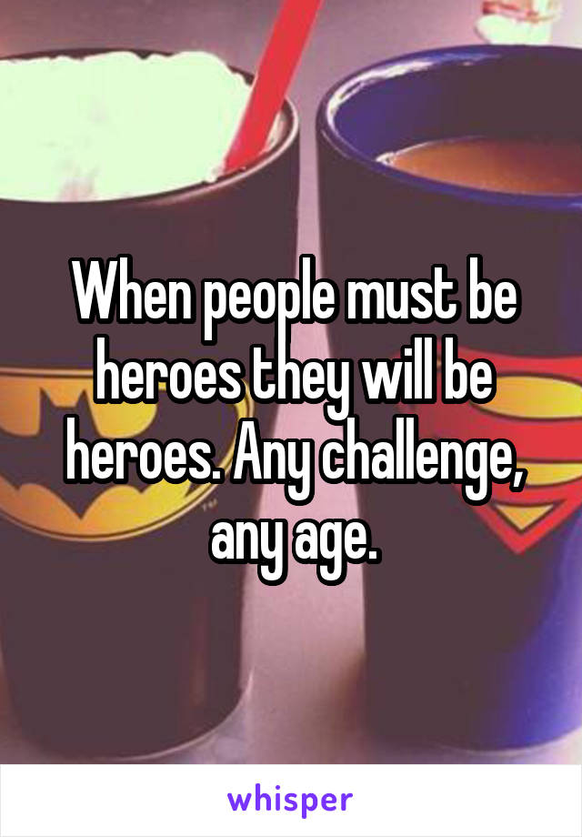 When people must be heroes they will be heroes. Any challenge, any age.