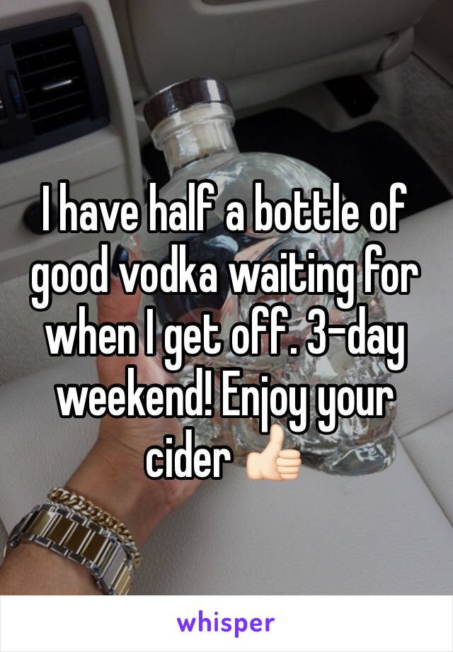 I have half a bottle of good vodka waiting for when I get off. 3-day weekend! Enjoy your cider 👍🏻