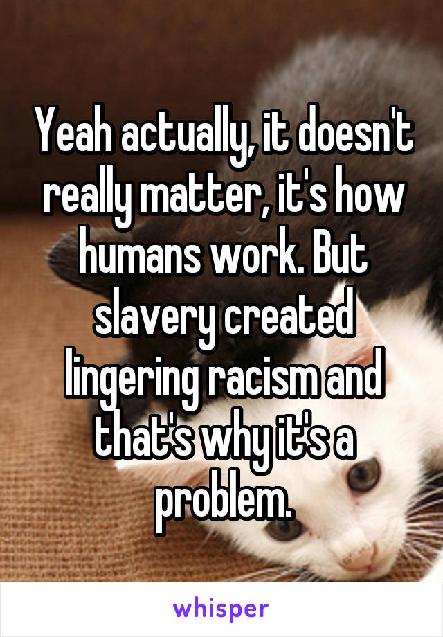 Yeah actually, it doesn't really matter, it's how humans work. But slavery created lingering racism and that's why it's a problem.