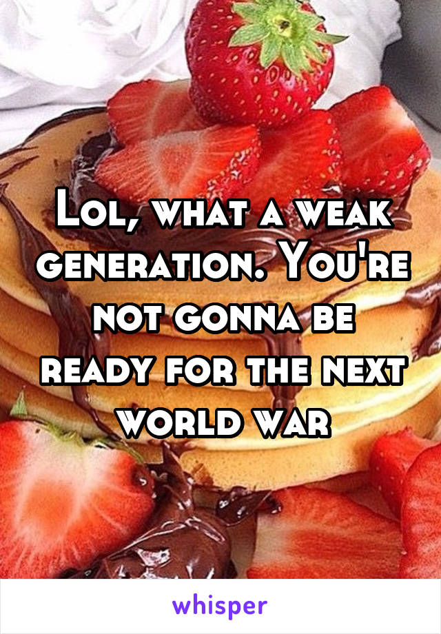 Lol, what a weak generation. You're not gonna be ready for the next world war