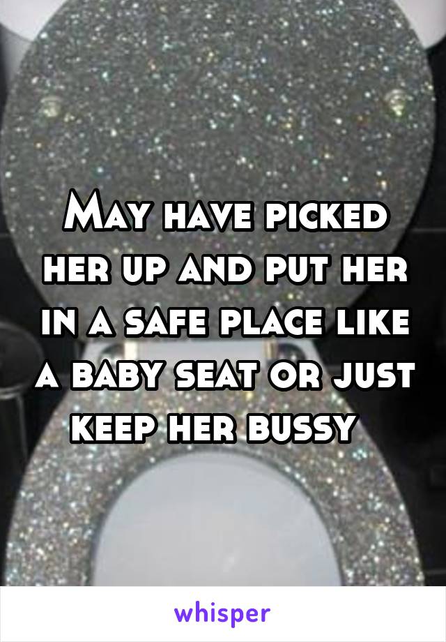 May have picked her up and put her in a safe place like a baby seat or just keep her bussy  