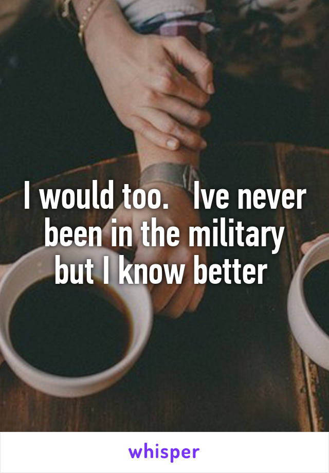 I would too.   Ive never been in the military but I know better 