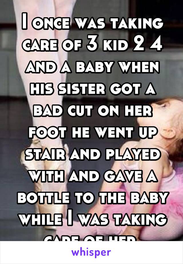 I once was taking care of 3 kid 2 4 and a baby when his sister got a bad cut on her foot he went up stair and played with and gave a bottle to the baby while I was taking care of her 