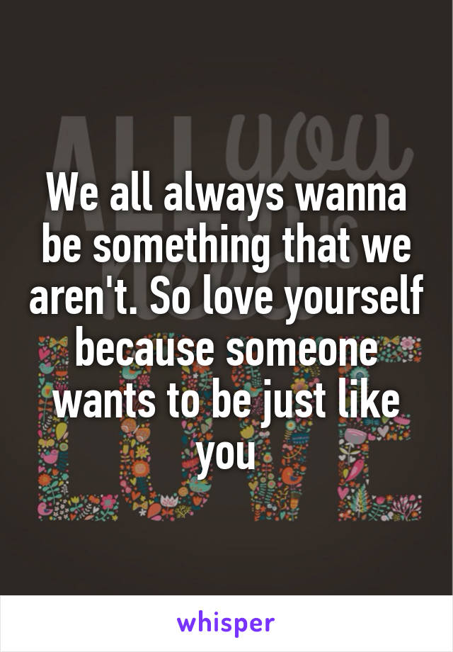 We all always wanna be something that we aren't. So love yourself because someone wants to be just like you