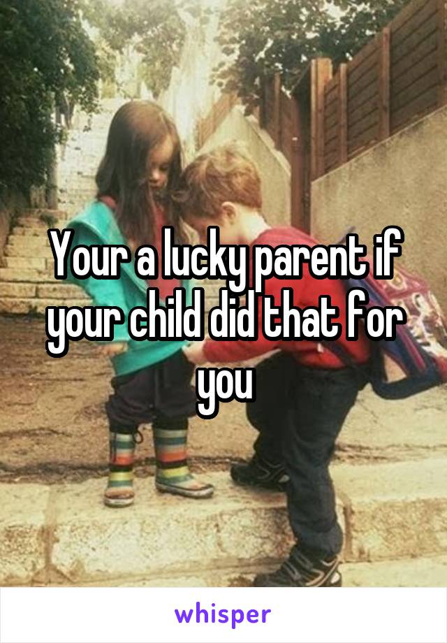 Your a lucky parent if your child did that for you