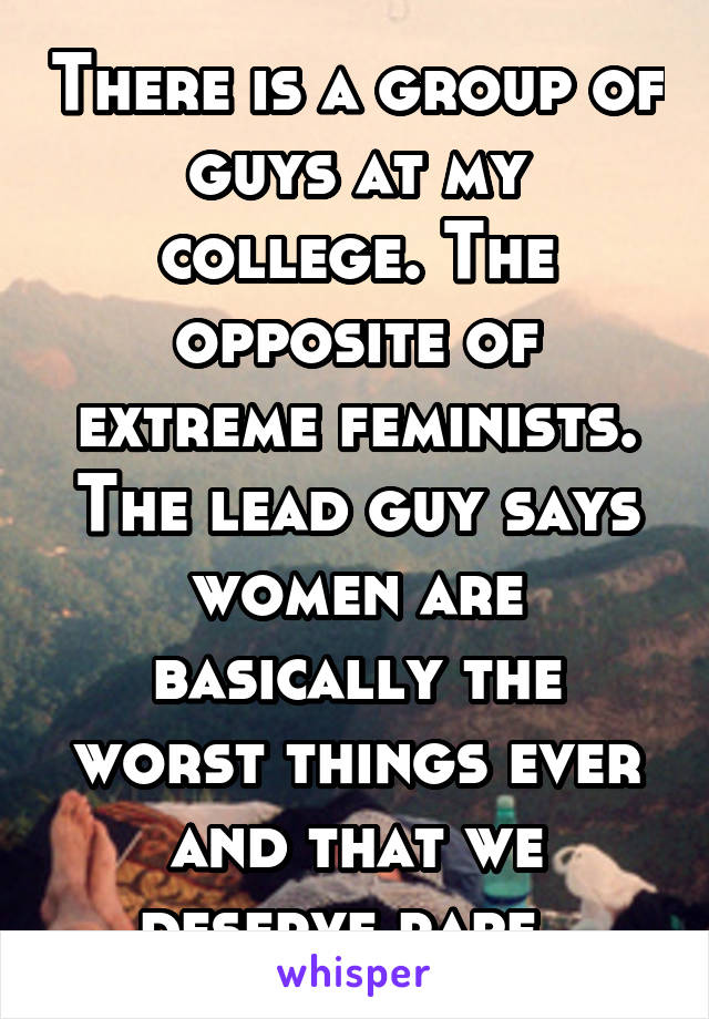 There is a group of guys at my college. The opposite of extreme feminists. The lead guy says women are basically the worst things ever and that we deserve rape. 