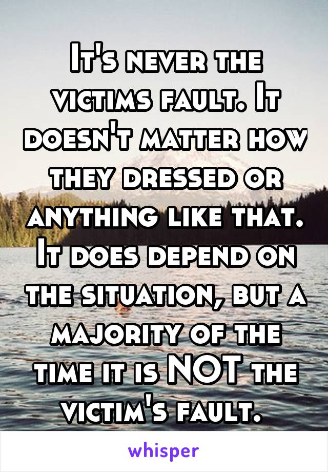 It's never the victims fault. It doesn't matter how they dressed or anything like that. It does depend on the situation, but a majority of the time it is NOT the victim's fault. 