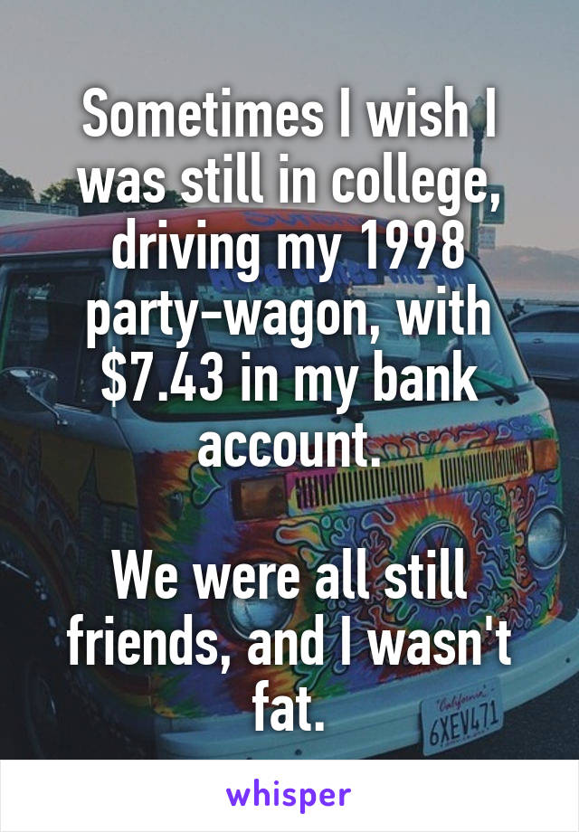 Sometimes I wish I was still in college, driving my 1998 party-wagon, with $7.43 in my bank account.

We were all still friends, and I wasn't fat.