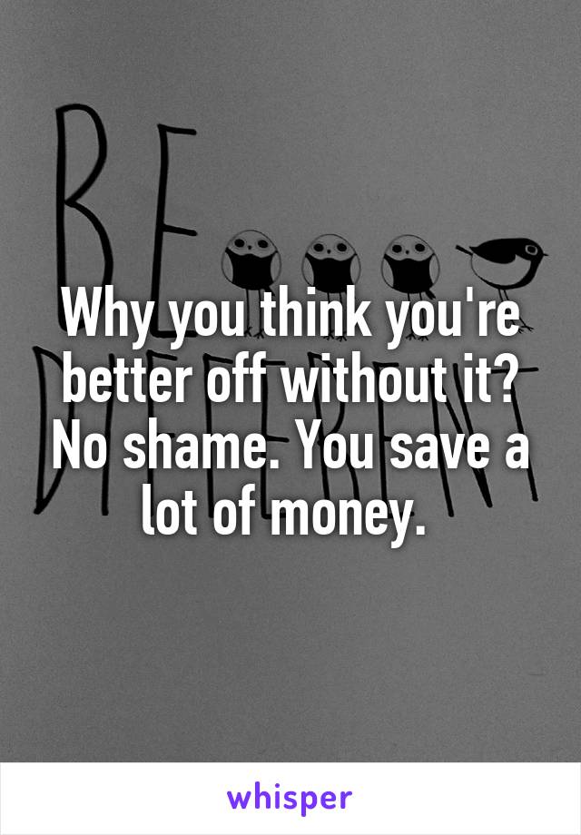 Why you think you're better off without it? No shame. You save a lot of money. 
