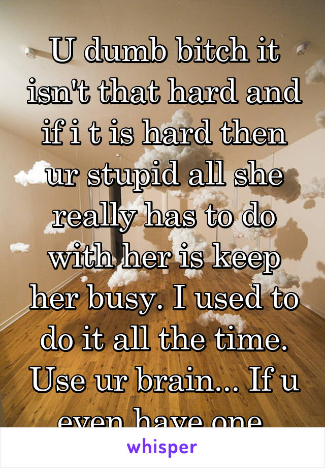 U dumb bitch it isn't that hard and if i t is hard then ur stupid all she really has to do with her is keep her busy. I used to do it all the time. Use ur brain... If u even have one 