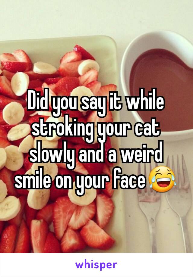 Did you say it while stroking your cat slowly and a weird smile on your face😂