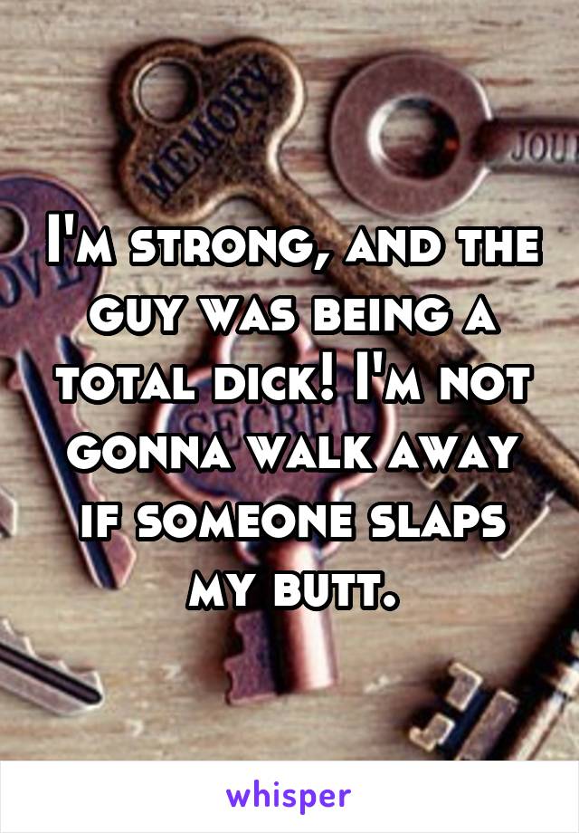 I'm strong, and the guy was being a total dick! I'm not gonna walk away if someone slaps my butt.