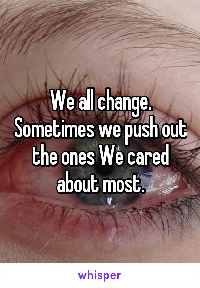 We all change. Sometimes we push out the ones We cared about most.