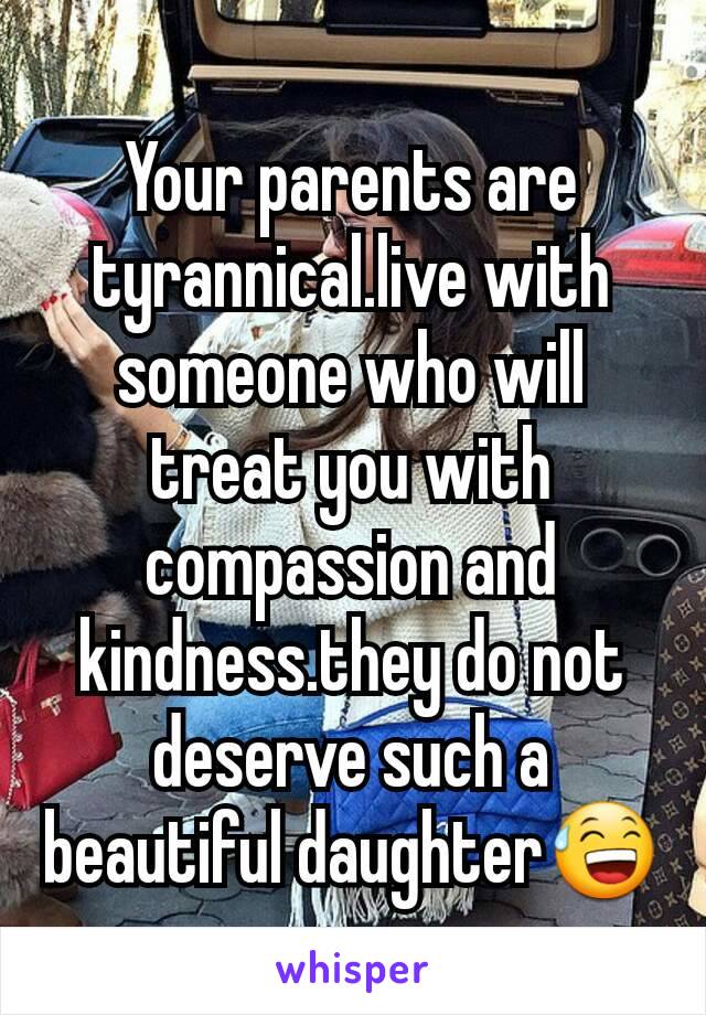 Your parents are tyrannical.live with someone who will treat you with compassion and kindness.they do not deserve such a beautiful daughter😅