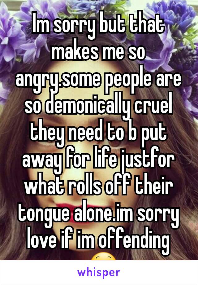 Im sorry but that makes me so angry.some people are so demonically cruel they need to b put away for life justfor what rolls off their tongue alone.im sorry love if im offending u😕