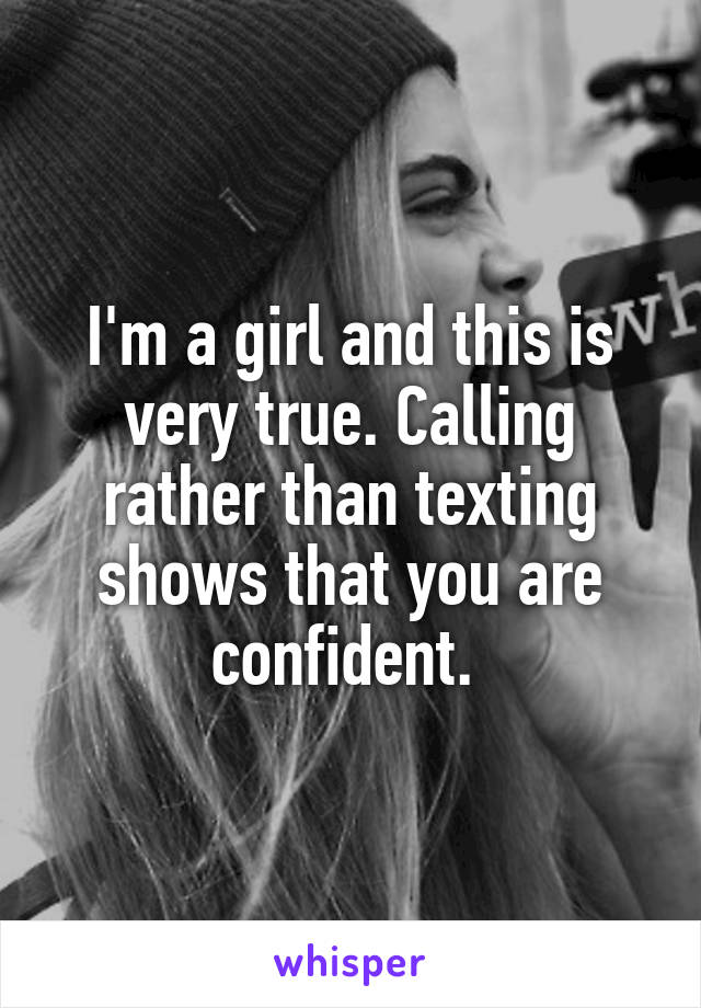 I'm a girl and this is very true. Calling rather than texting shows that you are confident. 