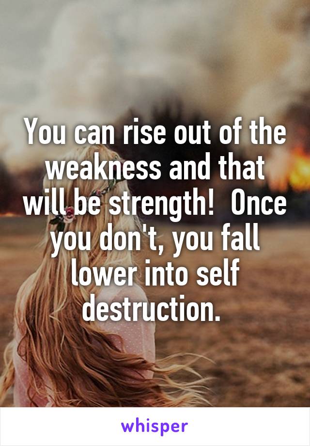 You can rise out of the weakness and that will be strength!  Once you don't, you fall lower into self destruction. 