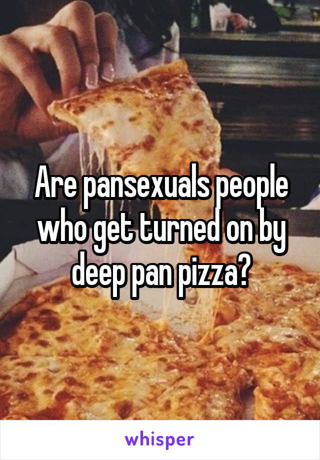 Are pansexuals people who get turned on by deep pan pizza?