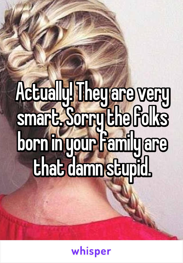 Actually! They are very smart. Sorry the folks born in your family are that damn stupid.