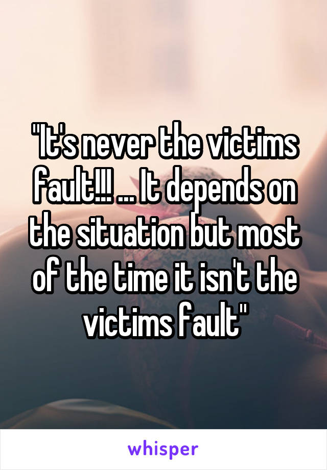 "It's never the victims fault!!! ... It depends on the situation but most of the time it isn't the victims fault"