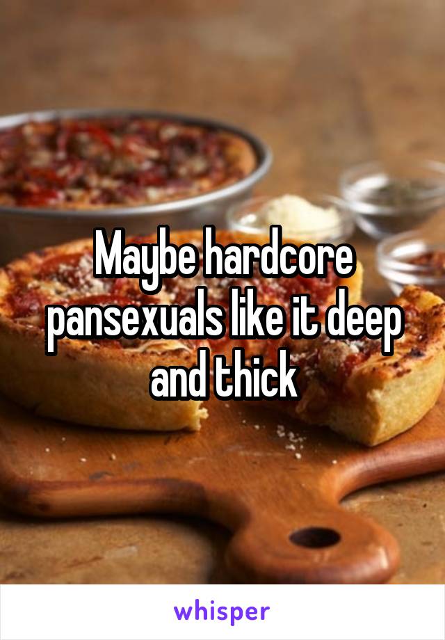 Maybe hardcore pansexuals like it deep and thick