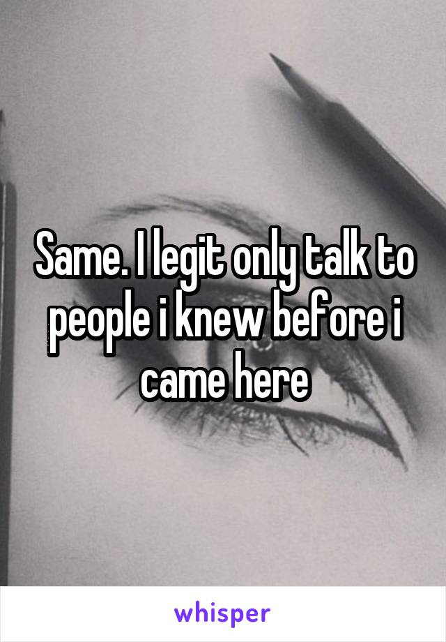 Same. I legit only talk to people i knew before i came here