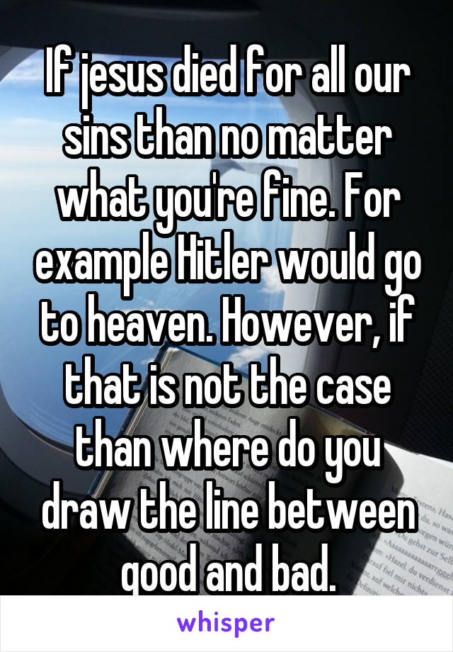 If jesus died for all our sins than no matter what you're fine. For example Hitler would go to heaven. However, if that is not the case than where do you draw the line between good and bad.
