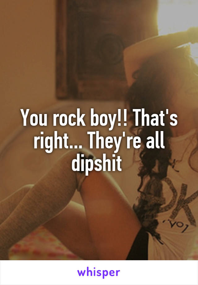 You rock boy!! That's right... They're all dipshit 