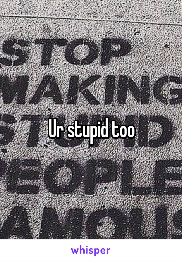 Ur stupid too