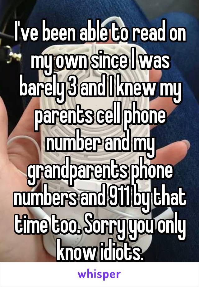 I've been able to read on my own since I was barely 3 and I knew my parents cell phone number and my grandparents phone numbers and 911 by that time too. Sorry you only know idiots.