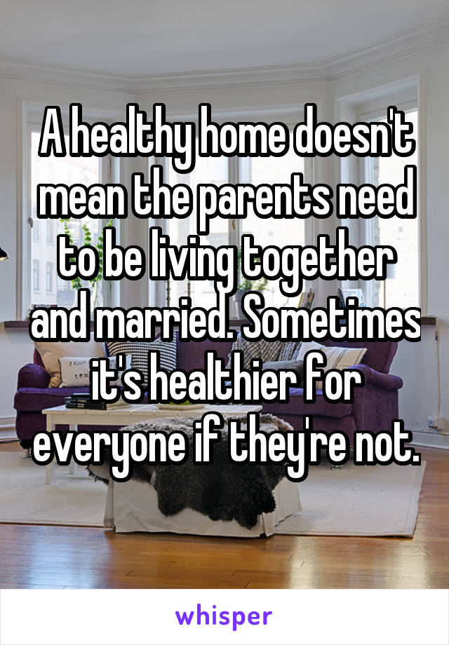 A healthy home doesn't mean the parents need to be living together and married. Sometimes it's healthier for everyone if they're not. 