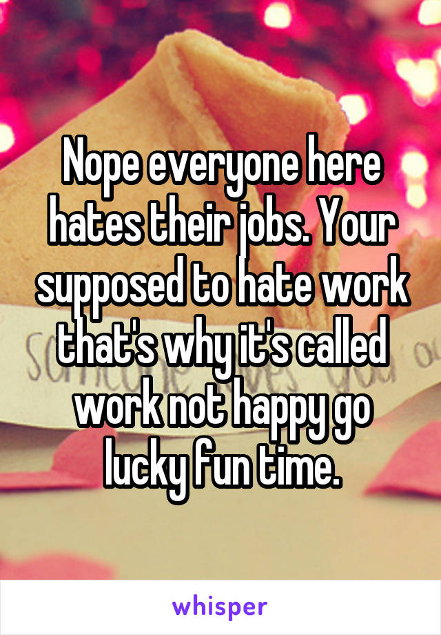 Nope everyone here hates their jobs. Your supposed to hate work that's why it's called work not happy go lucky fun time.