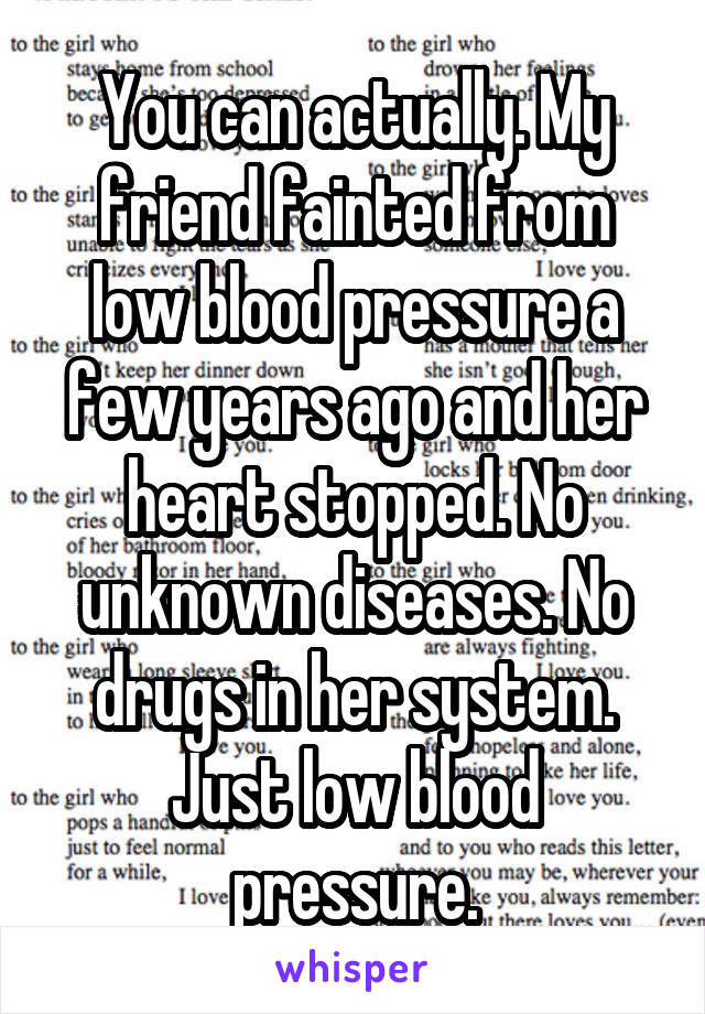 You can actually. My friend fainted from low blood pressure a few years ago and her heart stopped. No unknown diseases. No drugs in her system. Just low blood pressure.