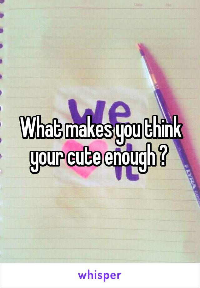 What makes you think your cute enough ? 