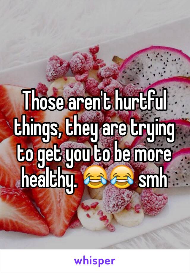 Those aren't hurtful things, they are trying to get you to be more healthy. 😂😂 smh 