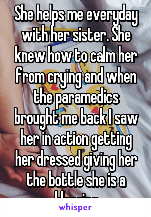 She helps me everyday with her sister. She knew how to calm her from crying and when the paramedics brought me back I saw her in action getting her dressed giving her the bottle she is a blessing