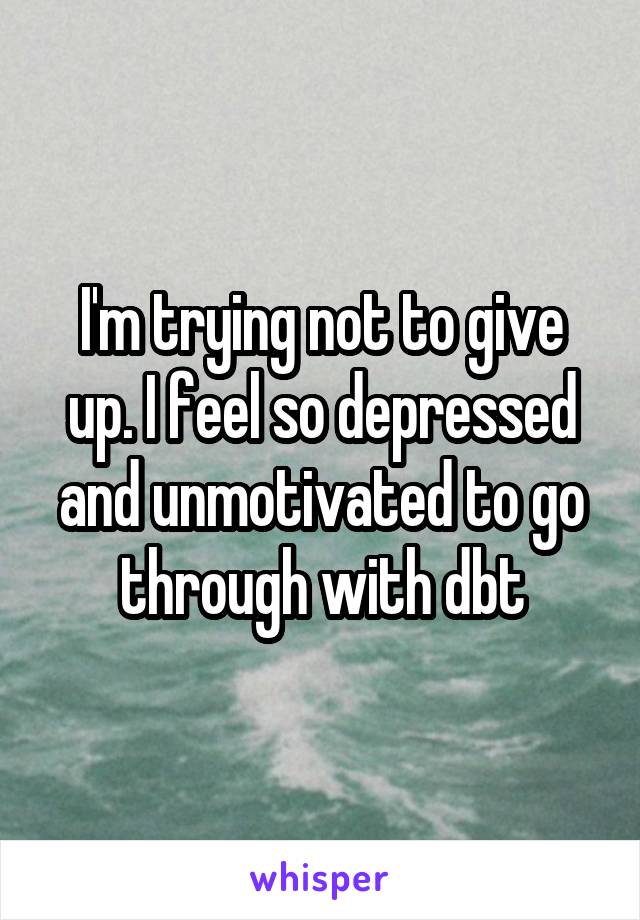 I'm trying not to give up. I feel so depressed and unmotivated to go through with dbt