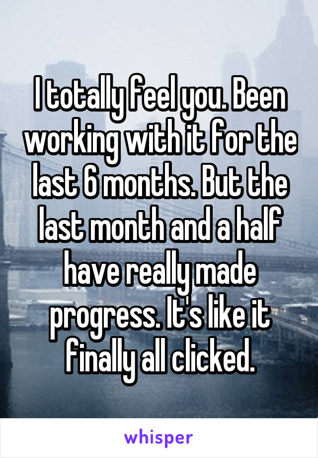 I totally feel you. Been working with it for the last 6 months. But the last month and a half have really made progress. It's like it finally all clicked.