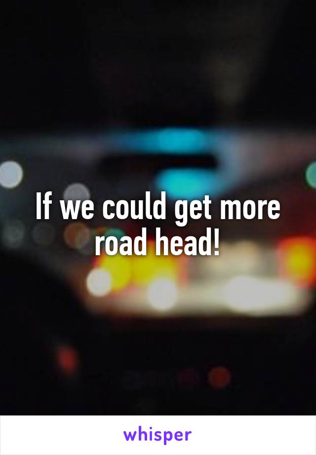If we could get more road head!