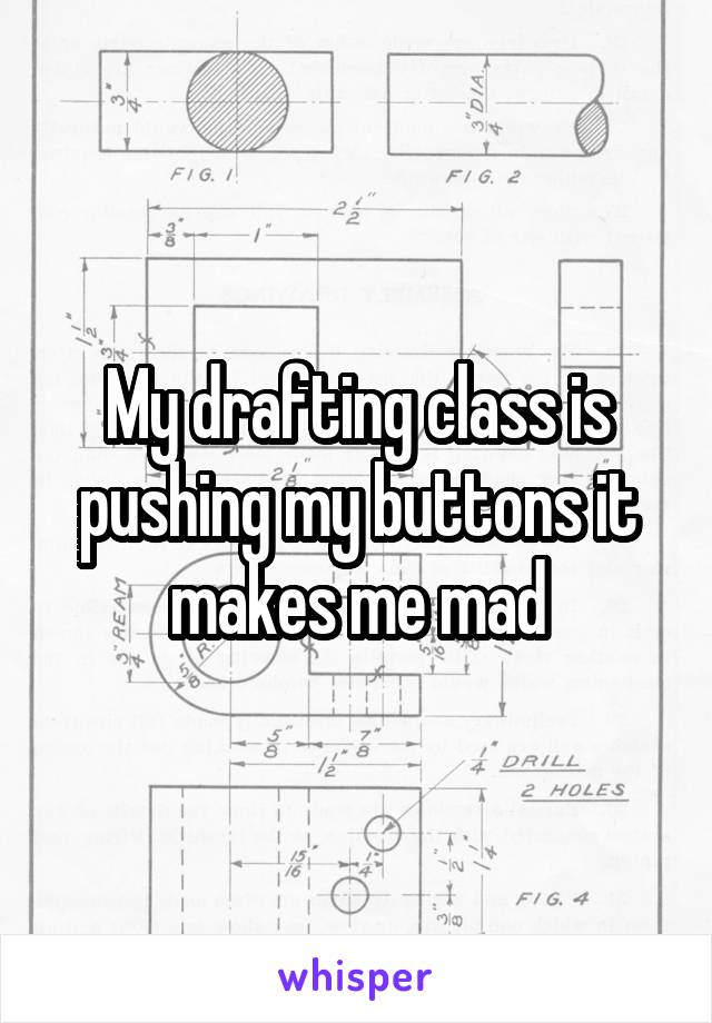 My drafting class is pushing my buttons it makes me mad