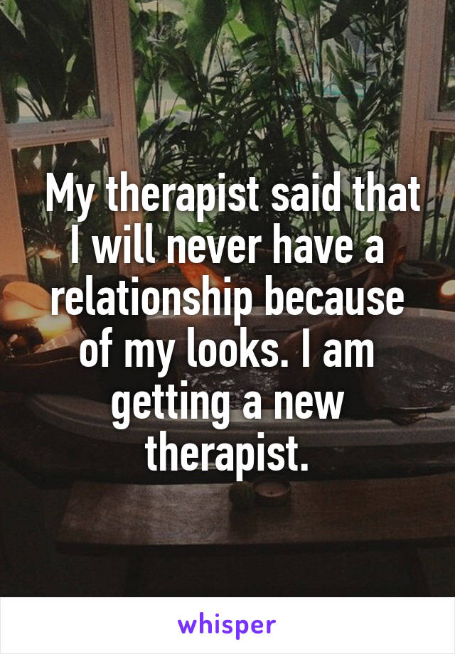 My therapist said that I will never have a relationship because of my looks. I am getting a new therapist.