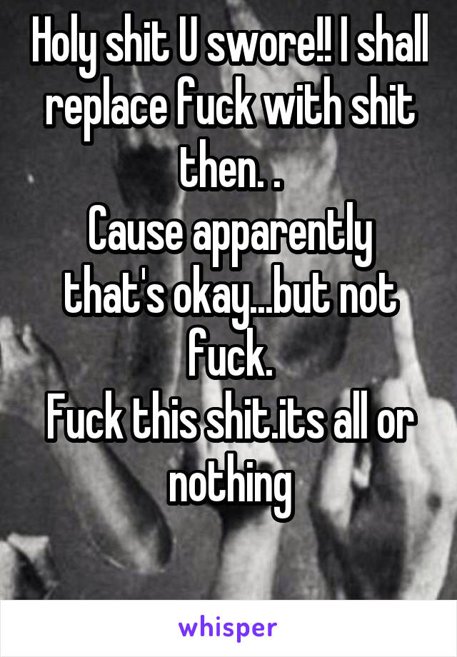 Holy shit U swore!! I shall replace fuck with shit then. .
Cause apparently that's okay...but not fuck.
Fuck this shit.its all or nothing

