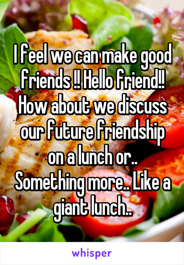 I feel we can make good friends !! Hello friend!! How about we discuss our future friendship on a lunch or.. Something more.. Like a giant lunch..